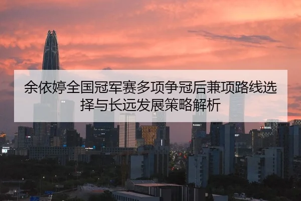 余依婷全国冠军赛多项争冠后兼项路线选择与长远发展策略解析（jiuyou）