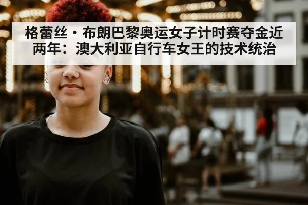 格蕾丝·布朗巴黎奥运女子计时赛夺金近两年：澳大利亚自行车女王的技术统治 | jiuyou